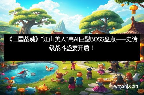 《三国战魂》“江山美人”高AI巨型BOSS盘点——史诗级战斗盛宴开启！